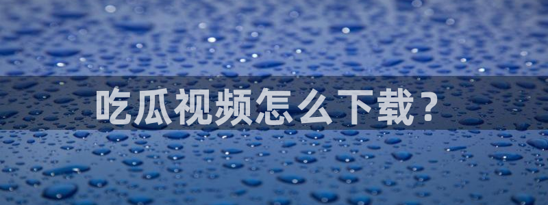 吃瓜去哪个网：吃瓜视频怎么下载？