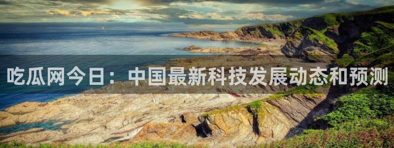 吃瓜今日吃瓜热门大瓜：吃瓜网今日：中国最新科技发展动态和预测