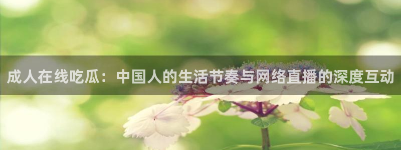 51吃瓜今日大瓜必吃大瓜：成人在线吃瓜：中国人的生活节奏与网络直播的深度互动