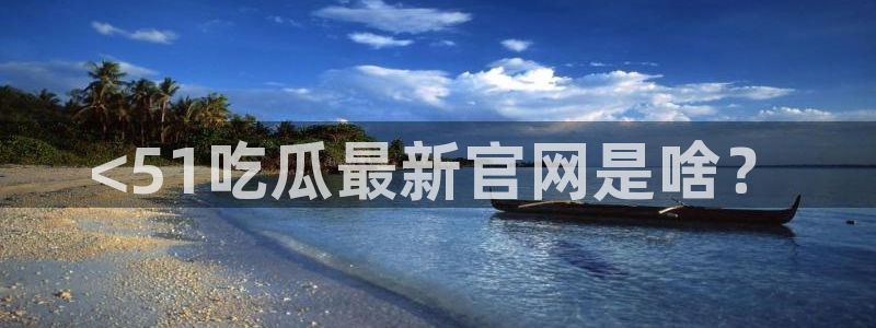91吃瓜网今日大瓜热门大瓜：<51吃瓜最新官网是啥？